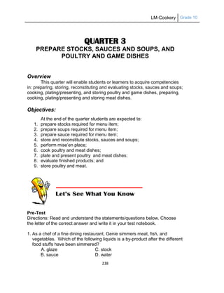 LM-Cookery Grade 10
238
QUARTER 3
PREPARE STOCKS, SAUCES AND SOUPS, AND
POULTRY AND GAME DISHES
Overview
This quarter will enable students or learners to acquire competencies
in: preparing, storing, reconstituting and evaluating stocks, sauces and soups;
cooking, plating/presenting, and storing poultry and game dishes, preparing,
cooking, plating/presenting and storing meat dishes.
Objectives:
At the end of the quarter students are expected to:
1. prepare stocks required for menu item;
2. prepare soups required for menu item;
3. prepare sauce required for menu item;
4. store and reconstitute stocks, sauces and soups;
5. perform mise‘en place;
6. cook poultry and meat dishes;
7. plate and present poultry and meat dishes;
8. evaluate finished products; and
9. store poultry and meat.
Pre-Test
Directions: Read and understand the statements/questions below. Choose
the letter of the correct answer and write it in your test notebook.
1. As a chef of a fine dining restaurant, Genie simmers meat, fish, and
vegetables. Which of the following liquids is a by-product after the different
food stuffs have been simmered?
A. glaze C. stock
B. sauce D. water
 