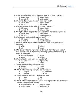 LM-Cookery Grade 10
239
2. Which of the following stocks uses veal bone as its main ingredient?
A. brown stock C. prawn stock
B. ham stock D. white stock
3. What kind of stock uses fish as its main ingredient?
A. brown stock C. glace viande
B. fish stock D. ham stock
4. What stock uses chicken bone as its main ingredient?
A. fish stock C. prawn stock
B. ham stock D. chicken stock
5. Among the different types of stock, which one is the easiest to prepare?
A. brown stock C. white stock
B. fish stock D. vegetable stock
6. What stock is made by boiling prawn shell?
A. fish stock C. prawn stock
B. ham stock D. vegetable stock
7. As a rule, which should not be added to the stock because it causes
saltiness?
A. MSG C. spices
B. salt D. sugar
8. Mrs. Sante will be having visitors for dinner. If she will prepare stock for
their dinner, which of the following flavoring agents will she use to give
aroma to the stock?
A. aromatic flavoring C. ginger
B. garlic D. smoke
9. What makes the stock tasty and appetizing?
A. appearance C. ingredients
B. color D. smell
10. Which of the following is a clear soup?
A. bisques C. cream
B. bouillon D. puree
11. Which of the following examples is a thick soup?
A. bisques C. consommé
B. bouillon D. fruit
12. Which of the following is not a thickening agent?
A. flour C. rice
B. grain D. salt
13. Which of the four basic sauces whose basic ingredient is milk is thickened
with flour enriched with butter?
A. Hollandaise sauce C. veloute sauce
B. savory butter D. white sauce
 