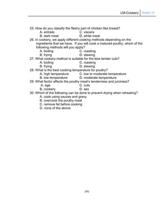 LM-Cookery Grade 10
241
25. How do you classify the fleshy part of chicken like breast?
A. entrails C. viscera
B. dark meat D. white meat
26. In cookery, we apply different cooking methods depending on the
ingredients that we have. If you will cook a matured poultry, which of the
following methods will you apply?
A. boiling C. roasting
B. frying D. stewing
27. What cookery method is suitable for the less tender cuts?
A. boiling C. roasting
B. frying D. stewing
28. What is the best cooking temperature for poultry?
A. high temperature C. low to moderate temperature
B. low temperature D. moderate temperature
29. What factor affects the poultry meat‘s tenderness and juiciness?
A. age C. cuts
B. cookery D. sex
30. Which of the following can be done to prevent drying when reheating?
A. cook using sauces and gravy
B. overcook the poultry meat
C. remove fat before cooking
D. none of the above
 