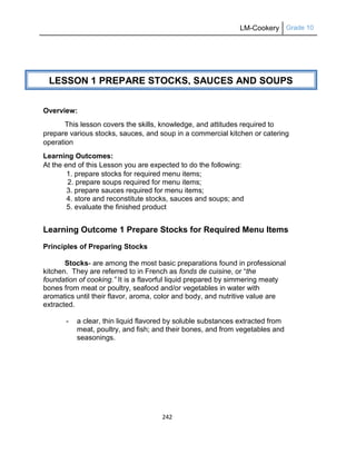 LM-Cookery Grade 10
242
Overview:
This lesson covers the skills, knowledge, and attitudes required to
prepare various stocks, sauces, and soup in a commercial kitchen or catering
operation
Learning Outcomes:
At the end of this Lesson you are expected to do the following:
1. prepare stocks for required menu items;
2. prepare soups required for menu items;
3. prepare sauces required for menu items;
4. store and reconstitute stocks, sauces and soups; and
5. evaluate the finished product
Learning Outcome 1 Prepare Stocks for Required Menu Items
Principles of Preparing Stocks
Stocks- are among the most basic preparations found in professional
kitchen. They are referred to in French as fonds de cuisine, or ―the
foundation of cooking.” It is a flavorful liquid prepared by simmering meaty
bones from meat or poultry, seafood and/or vegetables in water with
aromatics until their flavor, aroma, color and body, and nutritive value are
extracted.
- a clear, thin liquid flavored by soluble substances extracted from
meat, poultry, and fish; and their bones, and from vegetables and
seasonings.
LESSON 1 PREPARE STOCKS, SAUCES AND SOUPS
 