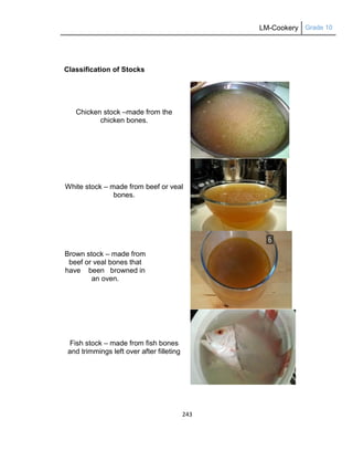 LM-Cookery Grade 10
243
Classification of Stocks
Chicken stock –made from the
chicken bones.
White stock – made from beef or veal
bones.
Brown stock – made from
beef or veal bones that
have been browned in
an oven.
Fish stock – made from fish bones
and trimmings left over after filleting
 