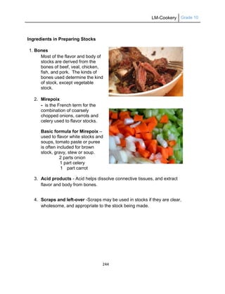 LM-Cookery Grade 10
244
Ingredients in Preparing Stocks
1. Bones
Most of the flavor and body of
stocks are derived from the
bones of beef, veal, chicken,
fish, and pork. The kinds of
bones used determine the kind
of stock, except vegetable
stock.
2. Mirepoix
- is the French term for the
combination of coarsely
chopped onions, carrots and
celery used to flavor stocks.
Basic formula for Mirepoix –
used to flavor white stocks and
soups, tomato paste or puree
is often included for brown
stock, gravy, stew or soup.
2 parts onion
1 part celery
1 part carrot
3. Acid products - Acid helps dissolve connective tissues, and extract
flavor and body from bones.
4. Scraps and left-over -Scraps may be used in stocks if they are clear,
wholesome, and appropriate to the stock being made.
 