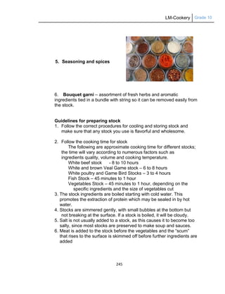 LM-Cookery Grade 10
245
5. Seasoning and spices
6. Bouquet garni – assortment of fresh herbs and aromatic
ingredients tied in a bundle with string so it can be removed easily from
the stock.
Guidelines for preparing stock
1. Follow the correct procedures for cooling and storing stock and
make sure that any stock you use is flavorful and wholesome.
2. Follow the cooking time for stock
The following are approximate cooking time for different stocks;
the time will vary according to numerous factors such as
ingredients quality, volume and cooking temperature.
White beef stock - 8 to 10 hours
White and brown Veal Game stock – 6 to 8 hours
White poultry and Game Bird Stocks – 3 to 4 hours
Fish Stock – 45 minutes to 1 hour
Vegetables Stock – 45 minutes to 1 hour, depending on the
specific ingredients and the size of vegetables cut
3. The stock ingredients are boiled starting with cold water. This
promotes the extraction of protein which may be sealed in by hot
water.
4. Stocks are simmered gently, with small bubbles at the bottom but
not breaking at the surface. If a stock is boiled, it will be cloudy.
5. Salt is not usually added to a stock, as this causes it to become too
salty, since most stocks are preserved to make soup and sauces.
6. Meat is added to the stock before the vegetables and the ―scum‖
that rises to the surface is skimmed off before further ingredients are
added
 