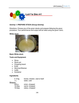 LM-Cookery Grade 10
248
Activity 1. PREPARE STOCK (Group Activity)
Directions: Choose any of the given stocks and prepare following the given
procedure. Your performance and output will be rated using the given rubric.
White stock
Basic White stock
Tools and Equipment:
 Stove
 Stock pot
 Chopping board
 Knife
 Skimmer/Strainer
 Ladle
 Container
Ingredients:
4 -5 kg bones; chicken, veal or beef
1 L water, cold
Mirepoix
450 g onion, chopped
16 tbsp. carrot, chopped
16 tbsp. celery, chopped
 