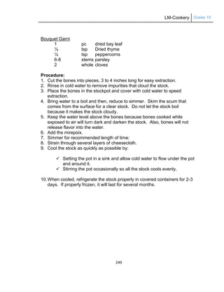 LM-Cookery Grade 10
249
Bouquet Garni
1 pc dried bay leaf
¼ tsp Dried thyme
¼ tsp peppercorns
6-8 stems parsley
2 whole cloves
Procedure:
1. Cut the bones into pieces, 3 to 4 inches long for easy extraction.
2. Rinse in cold water to remove impurities that cloud the stock.
3. Place the bones in the stockpot and cover with cold water to speed
extraction.
4. Bring water to a boil and then, reduce to simmer. Skim the scum that
comes from the surface for a clear stock. Do not let the stock boil
because it makes the stock cloudy.
5. Keep the water level above the bones because bones cooked while
exposed to air will turn dark and darken the stock. Also, bones will not
release flavor into the water.
6. Add the mirepoix.
7. Simmer for recommended length of time:
8. Strain through several layers of cheesecloth.
9. Cool the stock as quickly as possible by:
 Setting the pot in a sink and allow cold water to flow under the pot
and around it.
 Stirring the pot occasionally so all the stock cools evenly.
10.When cooled, refrigerate the stock properly in covered containers for 2-3
days. If properly frozen, it will last for several months.
 