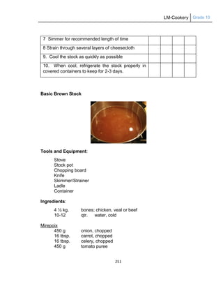 LM-Cookery Grade 10
251
7 Simmer for recommended length of time
8 Strain through several layers of cheesecloth
9. Cool the stock as quickly as possible
10. When cool, refrigerate the stock properly in
covered containers to keep for 2-3 days.
Basic Brown Stock
Tools and Equipment:
Stove
Stock pot
Chopping board
Knife
Skimmer/Strainer
Ladle
Container
Ingredients:
4 ½ kg. bones; chicken, veal or beef
10-12 qtr. water, cold
Mirepoix
450 g onion, chopped
16 tbsp. carrot, chopped
16 tbsp. celery, chopped
450 g tomato puree
 