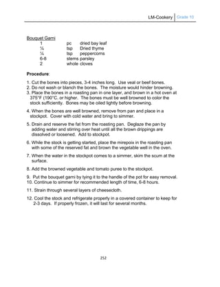 LM-Cookery Grade 10
252
Bouquet Garni
1 pc dried bay leaf
¼ tsp Dried thyme
¼ tsp peppercorns
6-8 stems parsley
2 whole cloves
Procedure:
1. Cut the bones into pieces, 3-4 inches long. Use veal or beef bones.
2. Do not wash or blanch the bones. The moisture would hinder browning.
3. Place the bones in a roasting pan in one layer, and brown in a hot oven at
375°F (190°C. or higher. The bones must be well browned to color the
stock sufficiently. Bones may be oiled lightly before browning.
4. When the bones are well browned, remove from pan and place in a
stockpot. Cover with cold water and bring to simmer.
5. Drain and reserve the fat from the roasting pan. Deglaze the pan by
adding water and stirring over heat until all the brown drippings are
dissolved or loosened. Add to stockpot.
6. While the stock is getting started, place the mirepoix in the roasting pan
with some of the reserved fat and brown the vegetable well in the oven.
7. When the water in the stockpot comes to a simmer, skim the scum at the
surface.
8. Add the browned vegetable and tomato puree to the stockpot.
9. Put the bouquet garni by tying it to the handle of the pot for easy removal.
10. Continue to simmer for recommended length of time, 6-8 hours.
11. Strain through several layers of cheesecloth.
12. Cool the stock and refrigerate properly in a covered container to keep for
2-3 days. If properly frozen, it will last for several months.
 