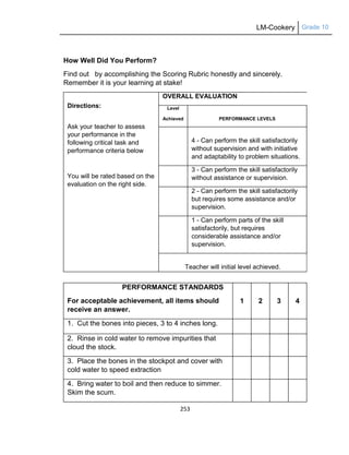 LM-Cookery Grade 10
253
How Well Did You Perform?
Find out by accomplishing the Scoring Rubric honestly and sincerely.
Remember it is your learning at stake!
Directions:
Ask your teacher to assess
your performance in the
following critical task and
performance criteria below
You will be rated based on the
evaluation on the right side.
OVERALL EVALUATION
Level
Achieved PERFORMANCE LEVELS
4 - Can perform the skill satisfactorily
without supervision and with initiative
and adaptability to problem situations.
3 - Can perform the skill satisfactorily
without assistance or supervision.
2 - Can perform the skill satisfactorily
but requires some assistance and/or
supervision.
1 - Can perform parts of the skill
satisfactorily, but requires
considerable assistance and/or
supervision.
Teacher will initial level achieved.
PERFORMANCE STANDARDS
For acceptable achievement, all items should
receive an answer.
1 2 3 4
1. Cut the bones into pieces, 3 to 4 inches long.
2. Rinse in cold water to remove impurities that
cloud the stock.
3. Place the bones in the stockpot and cover with
cold water to speed extraction
4. Bring water to boil and then reduce to simmer.
Skim the scum.
 