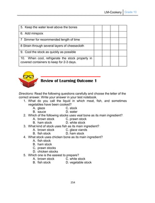 LM-Cookery Grade 10
254
5. Keep the water level above the bones
6. Add mirepoix
7 Simmer for recommended length of time
8 Strain through several layers of cheesecloth
9. Cool the stock as quickly as possible
10. When cool, refrigerate the stock properly in
covered containers to keep for 2-3 days.
Directions: Read the following questions carefully and choose the letter of the
correct answer. Write your answer in your test notebook.
1. What do you call the liquid in which meat, fish, and sometimes
vegetables have been cooked?
A. glaze C. stock
B. sauce D. water
2. Which of the following stocks uses veal bone as its main ingredient?
A. brown stock C. prawn stock
B. ham stock D. white stock
3. What kind of stock uses fish as its main ingredient?
A. brown stock C. glace viands
B. fish stock D. ham stock
4. What stock uses chicken bone as its main ingredient?
A. fish stock
B. ham stock
C. prawn stocks
D. chicken stocks
5. Which one is the easiest to prepare?
A. brown stock C. white stock
B. fish stock D. vegetable stock
Review of Learning Outcome 1
 