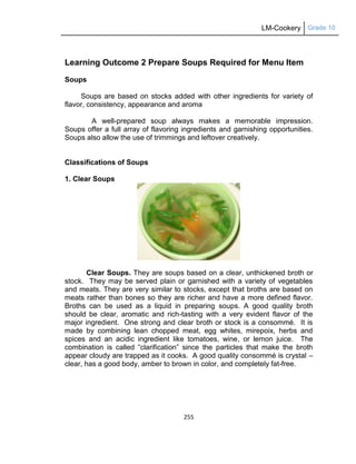 LM-Cookery Grade 10
255
Learning Outcome 2 Prepare Soups Required for Menu Item
Soups
Soups are based on stocks added with other ingredients for variety of
flavor, consistency, appearance and aroma
A well-prepared soup always makes a memorable impression.
Soups offer a full array of flavoring ingredients and garnishing opportunities.
Soups also allow the use of trimmings and leftover creatively.
Classifications of Soups
1. Clear Soups
Clear Soups. They are soups based on a clear, unthickened broth or
stock. They may be served plain or garnished with a variety of vegetables
and meats. They are very similar to stocks, except that broths are based on
meats rather than bones so they are richer and have a more defined flavor.
Broths can be used as a liquid in preparing soups. A good quality broth
should be clear, aromatic and rich-tasting with a very evident flavor of the
major ingredient. One strong and clear broth or stock is a consommé. It is
made by combining lean chopped meat, egg whites, mirepoix, herbs and
spices and an acidic ingredient like tomatoes, wine, or lemon juice. The
combination is called ―clarification‖ since the particles that make the broth
appear cloudy are trapped as it cooks. A good quality consommé is crystal –
clear, has a good body, amber to brown in color, and completely fat-free.
 