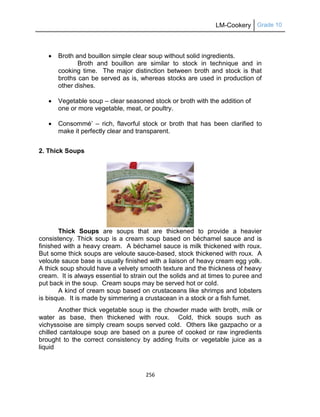 LM-Cookery Grade 10
256
 Broth and bouillon simple clear soup without solid ingredients.
Broth and bouillon are similar to stock in technique and in
cooking time. The major distinction between broth and stock is that
broths can be served as is, whereas stocks are used in production of
other dishes.
 Vegetable soup – clear seasoned stock or broth with the addition of
one or more vegetable, meat, or poultry.
 Consommé‘ – rich, flavorful stock or broth that has been clarified to
make it perfectly clear and transparent.
2. Thick Soups
Thick Soups are soups that are thickened to provide a heavier
consistency. Thick soup is a cream soup based on béchamel sauce and is
finished with a heavy cream. A béchamel sauce is milk thickened with roux.
But some thick soups are veloute sauce-based, stock thickened with roux. A
veloute sauce base is usually finished with a liaison of heavy cream egg yolk.
A thick soup should have a velvety smooth texture and the thickness of heavy
cream. It is always essential to strain out the solids and at times to puree and
put back in the soup. Cream soups may be served hot or cold.
A kind of cream soup based on crustaceans like shrimps and lobsters
is bisque. It is made by simmering a crustacean in a stock or a fish fumet.
Another thick vegetable soup is the chowder made with broth, milk or
water as base, then thickened with roux. Cold, thick soups such as
vichyssoise are simply cream soups served cold. Others like gazpacho or a
chilled cantaloupe soup are based on a puree of cooked or raw ingredients
brought to the correct consistency by adding fruits or vegetable juice as a
liquid
 