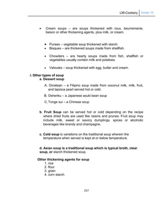 LM-Cookery Grade 10
257
 Cream soups – are soups thickened with roux, beurremanie,
liaison or other thickening agents, plus milk, or cream.
 Purees – vegetable soup thickened with starch
 Bisques – are thickened soups made from shellfish.
 Chowders – are hearty soups made from fish, shellfish or
vegetables usually contain milk and potatoes.
 Veloutes – soup thickened with egg, butter and cream.
3. Other types of soup
a. Dessert soup
A. Ginataan – a Filipino soup made from coconut milk, milk, fruit,
and tapioca pearl served hot or cold.
B. Osheriku – a Japanese asuki bean soup
C.Tonge sui – a Chinese soup
b. Fruit Soup can be served hot or cold depending on the recipe
where dried fruits are used like raisins and prunes. Fruit soup may
include milk, sweet or savory dumplings, spices or alcoholic
beverages like brandy and champagne.
c. Cold soup is variations on the traditional soup wherein the
temperature when served is kept at or below temperature.
d. Asian soup is a traditional soup which is typical broth, clear
soup, or starch thickened soup.
Other thickening agents for soup
1. rice
2. flour
3. grain
4. corn starch
 