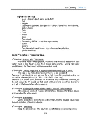 LM-Cookery Grade 10
258
Ingredients of soup
• Meat (chicken, beef, pork, lamb, fish)
• Salt
• Pepper
• Vegetables (carrots, string beans, turnips, tomatoes, mushrooms,
celery, leak)
• Onion
• Garlic
• Water
• Eggs
• Cornstarch
• Seasoning (MSG, convenience products)
• Butter
• Cream
• Garnishes (slices of lemon, egg, shredded vegetables,
pimiento strips)
Basic Principles of Preparing Soup
1st
Principle. Starting with Cold Water
Why cold water? Most protein, vitamins and minerals dissolve in cold
water. Part of the flavor comes from these components. Using hot water
would lessen the flavor and nutritive content of stock
2nd
Principle. Cutting vegetable to appropriate size for the type of stock.
The size of cut helps the maximum flavor to be extracted.
Example 1: A fish stock only simmer for a half hour (30 minutes) so the cut
should be julienne (thin strips: ¼ inch thick 2-3 inches long)
Example 2: A brown stock simmers for 4-6 hours and sometimes 24 hours, so
the cut should be 1‖ cubed so that stock will have time to extract the flavor
and will not fall apart after a long cooking.
3rd
Principle. Select your protein based. Beef, Chicken, Pork and Fish
All bones are washed, roasted or blanched. Roasted for brown sauce
and blanched for white stock.
4th
Principle. Simmering
Gentle extractions aid in flavor and nutrition. Boiling causes cloudiness
through agitation of the ingredients.
5th
Principle. Skimming
Keep the stock clear. The scum on top of stocks contains impurities.
 
