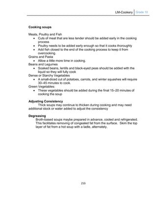 LM-Cookery Grade 10
259
Cooking soups
Meats, Poultry and Fish
 Cuts of meat that are less tender should be added early in the cooking
process
 Poultry needs to be added early enough so that it cooks thoroughly
 Add fish closed to the end of the cooking process to keep it from
overcooking.
Grains and Pasta
 Allow a little more time in cooking.
Beans and Legumes
 Soaked beans, lentils and black-eyed peas should be added with the
liquid so they will fully cook
Dense or Starchy Vegetables
 A small-diced cut of potatoes, carrots, and winter squashes will require
30–45 minutes to cook.
Green Vegetables:
 These vegetables should be added during the final 15–20 minutes of
cooking the soup
Adjusting Consistency
Thick soups may continue to thicken during cooking and may need
additional stock or water added to adjust the consistency
Degreasing
Broth-based soups maybe prepared in advance, cooled and refrigerated.
This facilitates removing of congealed fat from the surface. Skim the top
layer of fat from a hot soup with a ladle, alternately.
 