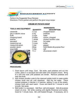 LM-Cookery Grade 10
260
Perform the Suggested Soup Recipes
Directions: Find a partner and perform the given soup recipe.
CREAM OF POTATO SOUP
TOOLS AND EQUIPMENT
INGRIDIENTS
QUANTITY DESCRIPTION
casserole
gas or electric stove
knife
chopping board
strainer
saucepot
measuring cup
measuring spoon
wooden spoon
soup ladle
½ cup
¾ kg
3 cups
2 bulbs
1 whole
2 cups
¼ cups
¼ tsp.
2tbsp.
½ tsp.
1½ c
chopped bacon
potatoes
water
onions, chopped
chicken bouillon cube
hot water
butter
pepper
Gold Medal all-purpose flour
salt
all-purpose cream
PROCEDURE:
1. Cook bacon until crispy. Cool. Set aside, peel potatoes and cut into
cubes, place in a saucepot and add water and chopped onions. Bring
to a boil and cook until potatoes are tender. Remove potatoes and
sear the broth.
2. Add chicken bouillon cube to the reserved potato broth to make potato
chicken broth and stir until dissolved. Add the hot water. Place
cooked potatoes in blender in 2 batches, adding ¾ cup of the potato-
chicken broth with each batch. Cover and blend for 1 minute or until
smooth. Set aside.
3. Melt butter in a saucepan. Add flour, salt and pepper. Add all-purpose
cream at once. Stir while cooking until slightly thickened and bubbly.
Cook for 1 minute more. Stir until heated through. If necessary, stir in
 