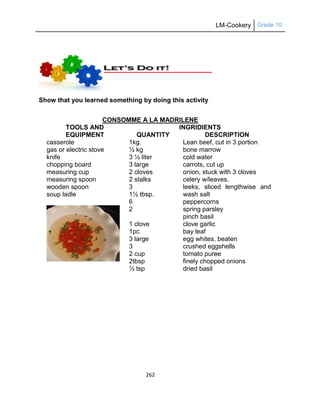 LM-Cookery Grade 10
262
Show that you learned something by doing this activity
CONSOMME A LA MADRILENE
TOOLS AND
EQUIPMENT
INGRIDIENTS
QUANTITY DESCRIPTION
casserole
gas or electric stove
knife
chopping board
measuring cup
measuring spoon
wooden spoon
soup ladle
1kg.
½ kg
3 ½ liter
3 large
2 cloves
2 stalks
3
1½ tbsp.
6
2
1 clove
1pc
3 large
3
2 cup
2tbsp
½ tsp
Lean beef, cut in 3 portion
bone marrow
cold water
carrots, cut up
onion, stuck with 3 cloves
celery w/leaves.
leeks, sliced lengthwise and
wash salt
peppercorns
spring parsley
pinch basil
clove garlic
bay leaf
egg whites, beaten
crushed eggshells
tomato puree
finely chopped onions
dried basil
 