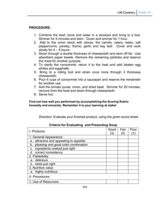 LM-Cookery Grade 10
263
PROCEDURE:
1. Combine the beef, bone and water in a stockpot and bring to a boil.
Simmer for 5 minutes and skim. Cover and simmer for 1 hour.
2. Add to the onion stock with cloves, the carrots, celery, leeks, salt
peppercorns, parsley, thyme, garlic and bay leaf. Cover and cook
slowly for 4 – 5 hours.
3. Strain through a double thickness of cheesecloth and skim off fat. Use
absorbent paper towels. Remove the remaining particles and reserve
the meat for another purpose.
4. To clarify the consommé, return it to the heat and add beaten egg
whites and eggshells.
5. Bring to a rolling boil and strain once more through 3 thickness
cheesecloth.
6. Pour 6 cups of consommé into a saucepan and reserve the remainder
for another use.
7. Add the tomato puree, onion, and dried basil. Simmer for 20 minutes,
remove from the heat and strain through cheesecloth.
8. Serve hot.
Find out how well you performed by accomplishing the Scoring Rubric
honestly and sincerely. Remember it is your learning at stake!
Direction: Evaluate your finished product, using the given score sheet.
Criteria for Evaluating and Presenting Soup
I. Products:
Good
(3)
Fair
(2)
Poor
(1)
1. General Appearance
a. attractive and appealing to appetite
b. pleasing and good color combination
c. ingredients cooked just right
d. correct consistency
2. Palatability
a. delicious
b. taste just right
3. Nutritive value
a. highly nutritious
II. Procedures:
1. Use of Resources:
 
