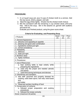 LM-Cookery Grade 10
265
PROCEDURE:
1. In a 2-quart soup pot, pour 6 cups of chicken broth to a simmer. Add
the soy sauce, sherry, pepper, and salt.
2. Beat the egg whites lightly. Drizzle into the chicken broth mixture
3. Mix the cornstarch with the remaining ½ cup chicken stock until lump
free. Add to the soup. Stir in the sesame oil, garnish with scallions
and serve hot.
Evaluate your finished product, using the given score sheet.
Criteria for Evaluating and Presenting Soup
I. Products:
Good
(3)
Fair
(2)
Poor
(1)
1. General Appearance
a. attractive and appealing to appetite
b. pleasing and good color combination
c. ingredients cooked just right
d. correct consistency
2. Palatability
a. delicious
b. taste just right
3. Nutritive value
a. highly nutritious
II. Procedures:
1. Use of Resources:
a. kept working table is kept orderly while
preparing the ingredients
b. used only the proper and needed utensils
and dishes
c. used time-saving techniques and devices
2. Cleanliness and sanitation
a. was well- groomed and properly dressed for
cooking, used clean apron, hair nets, hand towel
and
pot holder
b. Observed sanitary handling of food
3. Conservation of nutrients
a. followed proper preparation and cooking
procedures
b. followed the recipe correctly
Score: (maximum 42 points)
 