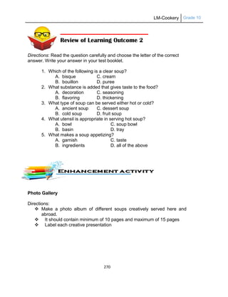 LM-Cookery Grade 10
270
Directions: Read the question carefully and choose the letter of the correct
answer. Write your answer in your test booklet.
1. Which of the following is a clear soup?
A. bisque C. cream
B. bouillon D. puree
2. What substance is added that gives taste to the food?
A. decoration C. seasoning
B. flavoring D. thickening
3. What type of soup can be served either hot or cold?
A. ancient soup C. dessert soup
B. cold soup D. fruit soup
4. What utensil is appropriate in serving hot soup?
A. bowl C. soup bowl
B. basin D. tray
5. What makes a soup appetizing?
A. garnish C. taste
B. ingredients D. all of the above
Photo Gallery
Directions:
 Make a photo album of different soups creatively served here and
abroad.
 It should contain minimum of 10 pages and maximum of 15 pages
 Label each creative presentation
Review of Learning Outcome 2
 