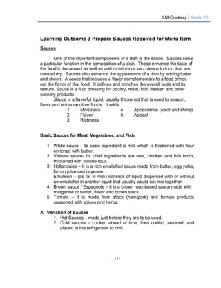LM-Cookery Grade 10
271
Learning Outcome 3 Prepare Sauces Required for Menu Item
Sauces
One of the important components of a dish is the sauce. Sauces serve
a particular function in the composition of a dish. These enhance the taste of
the food to be served as well as add moisture or succulence to food that are
cooked dry. Sauces also enhance the appearance of a dish by adding luster
and sheen. A sauce that includes a flavor complementary to a food brings
out the flavor of that food. It defines and enriches the overall taste and its
texture. Sauce is a fluid dressing for poultry, meat, fish, dessert and other
culinary products.
Sauce is a flavorful liquid, usually thickened that is used to season,
flavor and enhance other foods. It adds:
1. Moistness 4. Appearance (color and shine)
2. Flavor 5. Appeal
3. Richness
Basic Sauces for Meat, Vegetables, and Fish
1. White sauce - Its basic ingredient is milk which is thickened with flour
enriched with butter.
2. Veloute sauce- Its chief ingredients are veal, chicken and fish broth,
thickened with blonde roux.
3. Hollandaise – It is a rich emulsified sauce made from butter, egg yolks,
lemon juice and cayenne.
Emulsion – (as fat in milk) consists of liquid dispersed with or without
an emulsifier in another liquid that usually would not mix together.
4. Brown sauce / Espagnole – It is a brown roux-based sauce made with
margarine or butter, flavor and brown stock.
5. Tomato – It is made from stock (ham/pork) and tomato products
seasoned with spices and herbs.
A. Variation of Sauces
1. Hot Sauces – made just before they are to be used.
2. Cold sauces – cooked ahead of time, then cooled, covered, and
placed in the refrigerator to chill.
 