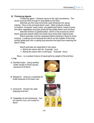 LM-Cookery Grade 10
272
B. Thickening Agents
Thickening agent – thickens sauce to the right consistency. The
sauce must be thick enough to cling lightly to the food.
Starches are the most commonly used thickeners for sauce
making. Flour is the principal starch used. Other products include
cornstarch, arrowroot, waxy maize, pre-gelatinized starch, bread crumbs,
and other vegetables and grain products like potato starch and rice flour.
Starches thicken by gelatinization, which is the process by which
starch granules absorb water and swell many times their original sizes.
Starch granules must be separated before heating in liquid to avoid
lumping. Lumping occurs because the starch on the outside of the lump
quickly gelatinizes into a coating that prevents the liquid from reaching the
starch inside.
Starch granules are separated in two ways:
 Mixing the starch with fat. Example: roux
 Mixing the starch with a cold liquid. Example: slurry
Roux – is a cooked mixture of equal parts by weight of fat and flour.
1. Fat
A. Clarified butter. Using clarified
butter results to finest sauces
because of its flavor.
B. Margarine. Used as a substitute for
butter because of its lower cost.
C. Animal fat. Chicken fat, beef
drippings and lard.
D. Vegetable oil and shortening. Can
be used for roux, but it adds no
flavor.
 