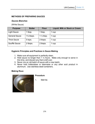 LM-Cookery Grade 10
274
METHODS OF PREPARING SAUCES
Sauces Blanches
(White Sauce)
Purpose Butter Flour Liquid: Milk or Stock or Cream
Light Sauce 1 tbsp. 1 tbsp. 1 cup
General Sauce 1½ tbsps. 1 ½ tbsp. 1 cup
Thick Sauce 5 tsps. 2 tbsps. 1 cup
Soufflé Sauce 2 tbsps. 2 tbsps. 1 cup
Hygienic Principles and Practices in Sauce Making
1. Make sure all equipment is perfectly clean.
2. Hold sauce no longer than 1 ½ hours. Make only enough to serve in
this time, and discard any that is left over.
3. Never mix an old batch of sauce with a new batch.
4. Never hold hollandaise or béarnaise or any other acid product in
aluminum. Use stainless-steel containers.
Making Roux
Procedure
1. Melt fat.
 