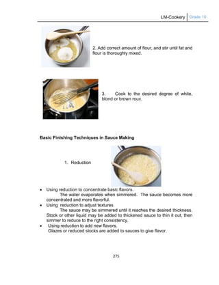 LM-Cookery Grade 10
275
2. Add correct amount of flour, and stir until fat and
flour is thoroughly mixed.
3. Cook to the desired degree of white,
blond or brown roux.
Basic Finishing Techniques in Sauce Making
1. Reduction
 Using reduction to concentrate basic flavors.
The water evaporates when simmered. The sauce becomes more
concentrated and more flavorful.
 Using reduction to adjust textures
The sauce may be simmered until it reaches the desired thickness.
Stock or other liquid may be added to thickened sauce to thin it out, then
simmer to reduce to the right consistency.
 Using reduction to add new flavors.
Glazes or reduced stocks are added to sauces to give flavor.
 