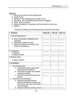 LM-Cookery Grade 10
278
Method 2
1. Remove the roast from the roasting pan.
2. Clarify the fat.
3. Add flour to the roasting pan and make a roux.
4. Add stock. Stir until thickened and the pan is deglaze.
5. Strain. Skim excess fat.
6. Adjust consistency, if necessary, with more stock or more roux.
7. Season.
Directions: Evaluate your finished products using the score sheet.
I. Product: Good (3) Fair (2) Poor (1)
1. General Appearance
a. Color combination is attractive and
appealing
b. ingredients cooked just right
c. correct consistency not mushy/ very
thick/thin consistency
________
_______
________
_______
_______
_______
______
______
______
2. Palatability
a. delicious
b. tastes just right
_______
________
_______
_______
______
______
3.Nutritive Value
a. highly nutritious ________ _______ ______
II. Procedure:
1. Use of Resources:
a. kept working table orderly while
preparing the ingredients
b. used only the proper and needed
utensils and dishes
c. used time-saving techniques and
devices
2. Cleanliness and Sanitation
a. observed well-groomed and
properly dressed for cooking, use
clean apron, hair nets, hand towel
and pot holders
b. observed sanitary handling of food
________
________
_______
________
________
_______
_______
_______
_______
_______
______
______
______
______
______
 