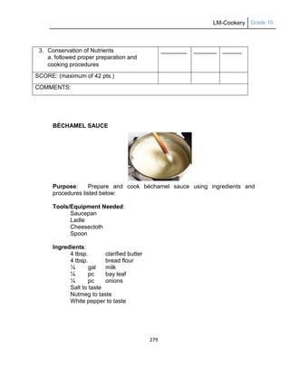 LM-Cookery Grade 10
279
BÉCHAMEL SAUCE
Purpose: Prepare and cook béchamel sauce using ingredients and
procedures listed below:
Tools/Equipment Needed:
Saucepan
Ladle
Cheesecloth
Spoon
Ingredients:
4 tbsp. clarified butter
4 tbsp. bread flour
¼ gal milk
¼ pc bay leaf
¼ pc onions
Salt to taste
Nutmeg to taste
White pepper to taste
3. Conservation of Nutrients
a. followed proper preparation and
cooking procedures
________ _______ ______
SCORE: (maximum of 42 pts.)
COMMENTS:
 