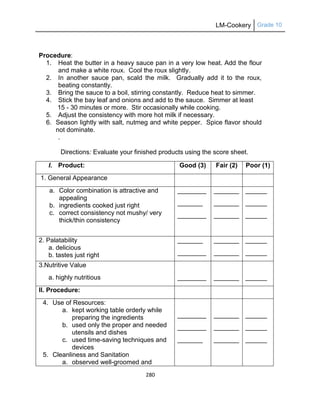 LM-Cookery Grade 10
280
Procedure:
1. Heat the butter in a heavy sauce pan in a very low heat. Add the flour
and make a white roux. Cool the roux slightly.
2. In another sauce pan, scald the milk. Gradually add it to the roux,
beating constantly.
3. Bring the sauce to a boil, stirring constantly. Reduce heat to simmer.
4. Stick the bay leaf and onions and add to the sauce. Simmer at least
15 - 30 minutes or more. Stir occasionally while cooking.
5. Adjust the consistency with more hot milk if necessary.
6. Season lightly with salt, nutmeg and white pepper. Spice flavor should
not dominate.
.
Directions: Evaluate your finished products using the score sheet.
I. Product: Good (3) Fair (2) Poor (1)
1. General Appearance
a. Color combination is attractive and
appealing
b. ingredients cooked just right
c. correct consistency not mushy/ very
thick/thin consistency
________
_______
________
_______
_______
_______
______
______
______
2. Palatability
a. delicious
b. tastes just right
_______
________
_______
_______
______
______
3.Nutritive Value
a. highly nutritious ________ _______ ______
II. Procedure:
4. Use of Resources:
a. kept working table orderly while
preparing the ingredients
b. used only the proper and needed
utensils and dishes
c. used time-saving techniques and
devices
5. Cleanliness and Sanitation
a. observed well-groomed and
________
________
_______
_______
_______
_______
______
______
______
 