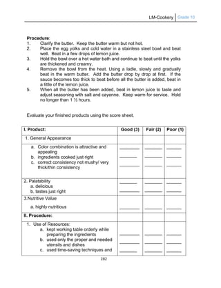 LM-Cookery Grade 10
282
Procedure:
1. Clarify the butter. Keep the butter warm but not hot.
2. Place the egg yolks and cold water in a stainless steel bowl and beat
well. Beat in a few drops of lemon juice.
3. Hold the bowl over a hot water bath and continue to beat until the yolks
are thickened and creamy.
4. Remove the bowl from the heat. Using a ladle, slowly and gradually
beat in the warm butter. Add the butter drop by drop at first. If the
sauce becomes too thick to beat before all the butter is added, beat in
a little of the lemon juice.
5. When all the butter has been added, beat in lemon juice to taste and
adjust seasoning with salt and cayenne. Keep warm for service. Hold
no longer than 1 ½ hours.
Evaluate your finished products using the score sheet.
I. Product: Good (3) Fair (2) Poor (1)
1. General Appearance
a. Color combination is attractive and
appealing
b. ingredients cooked just right
c. correct consistency not mushy/ very
thick/thin consistency
________
_______
________
_______
_______
_______
______
______
______
2. Palatability
a. delicious
b. tastes just right
_______
________
_______
_______
______
______
3.Nutritive Value
a. highly nutritious ________ _______ ______
II. Procedure:
1. Use of Resources:
a. kept working table orderly while
preparing the ingredients
b. used only the proper and needed
utensils and dishes
c. used time-saving techniques and
________
________
_______
_______
_______
_______
______
______
______
 
