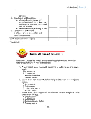 LM-Cookery Grade 10
283
Directions: Choose the correct answer from the given choices. Write the
letter of your answer in your test notebook.
1. A roux-based sauce made with margarine or butter, flavor, and brown
stock.
A.brown sauce
B. butter sauce
C. Hollandaise sauce
D. Tomato sauce
2. Sauce made from melted butter or margarine to which seasonings are
added.
A. brown sauce
B. Butter sauce
C.Hollandaise sauce
D.Tomato sauce
3. Sauce made by forming an emulsion with fat such as margarine, butter
or salad oil and egg.
A. Brown sauced
B. Butter sauce
C. Hollandaise or a Dutch
D. Tomato sauce
devices
2. Cleanliness and Sanitation
a. observed well-groomed and
properly dressed for cooking, use
clean apron, hair nets, hand towel
and pot holders
b. observed sanitary handling of food
3. Conservation of Nutrients
a. followed proper preparation and
cooking procedures
________
________
________
_______
_______
_______
______
______
______
SCORE: (maximum of 42 pts.)
COMMENTS:
Review of Learning Outcome 3
 