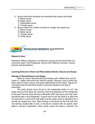 LM-Cookery Grade 10
284
4. Sauce made with tomatoes and seasoned with spices and herbs.
A. Brown sauce
B. Butter sauce
C. Hollandaise sauce
D. Tomato sauce
5. Sauce made from a blend of salad oil, vinegar and seasoning.
A. Brown sauce
B. Butter sauce
C. Tomato sauce
D..White sauce
Research Hour
Directions: Make a research on at least ten sauces and the food where it is
commonly used in the Philippines, and ten from different countries. Include
pictures and descriptions.
Learning Outcome 4 Store and Reconstitute Stocks, Sauces and Soups
Storage of Stocks/Sauces and Soups
Stock is a clear, flavored liquid that freezes well. Chilled stock can be
frozen in 1 gallon amounts to be used for sauces. However, once a stock has
been used to make a sauce, the sauce itself should not be frozen. Sauces do
not freeze well and should be made in amounts needed on the day of
production.
The stock should never be put in the refrigerator while it is hot. The
large volume of hot liquid can raise the internal temperature of the refrigerator
to the point that the stock will cool sufficiently within two hours and may warm
everything else in the refrigerator. A good way to cool the stock is to place the
hot stock pot in a sink full of cold water and ice cubes until it is lukewarm but it
should not exceed one hour. After leaving it uncovered for the first half hour
and stirring occasionally to cool, it should be covered with an upside down
plate to prevent evaporation which would cause the stock to become too
 