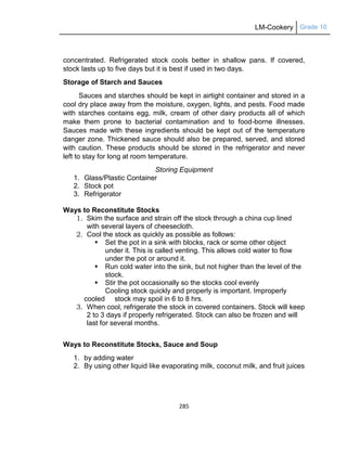 LM-Cookery Grade 10
285
concentrated. Refrigerated stock cools better in shallow pans. If covered,
stock lasts up to five days but it is best if used in two days.
Storage of Starch and Sauces
Sauces and starches should be kept in airtight container and stored in a
cool dry place away from the moisture, oxygen, lights, and pests. Food made
with starches contains egg, milk, cream of other dairy products all of which
make them prone to bacterial contamination and to food-borne illnesses.
Sauces made with these ingredients should be kept out of the temperature
danger zone. Thickened sauce should also be prepared, served, and stored
with caution. These products should be stored in the refrigerator and never
left to stay for long at room temperature.
Storing Equipment
1. Glass/Plastic Container
2. Stock pot
3. Refrigerator
Ways to Reconstitute Stocks
1. Skim the surface and strain off the stock through a china cup lined
with several layers of cheesecloth.
2. Cool the stock as quickly as possible as follows:
 Set the pot in a sink with blocks, rack or some other object
under it. This is called venting. This allows cold water to flow
under the pot or around it.
 Run cold water into the sink, but not higher than the level of the
stock.
 Stir the pot occasionally so the stocks cool evenly
Cooling stock quickly and properly is important. Improperly
cooled stock may spoil in 6 to 8 hrs.
3. When cool, refrigerate the stock in covered containers. Stock will keep
2 to 3 days if properly refrigerated. Stock can also be frozen and will
last for several months.
Ways to Reconstitute Stocks, Sauce and Soup
1. by adding water
2. By using other liquid like evaporating milk, coconut milk, and fruit juices
 