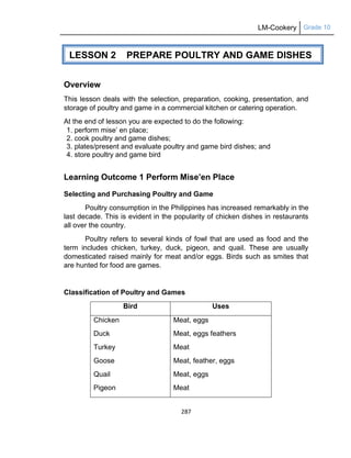LM-Cookery Grade 10
287
Overview
This lesson deals with the selection, preparation, cooking, presentation, and
storage of poultry and game in a commercial kitchen or catering operation.
At the end of lesson you are expected to do the following:
1. perform mise‘ en place;
2. cook poultry and game dishes;
3. plates/present and evaluate poultry and game bird dishes; and
4. store poultry and game bird
Learning Outcome 1 Perform Mise’en Place
Selecting and Purchasing Poultry and Game
Poultry consumption in the Philippines has increased remarkably in the
last decade. This is evident in the popularity of chicken dishes in restaurants
all over the country.
Poultry refers to several kinds of fowl that are used as food and the
term includes chicken, turkey, duck, pigeon, and quail. These are usually
domesticated raised mainly for meat and/or eggs. Birds such as smites that
are hunted for food are games.
Classification of Poultry and Games
Bird Uses
Chicken
Duck
Turkey
Goose
Quail
Pigeon
Meat, eggs
Meat, eggs feathers
Meat
Meat, feather, eggs
Meat, eggs
Meat
LESSON 2 PREPARE POULTRY AND GAME DISHES
 