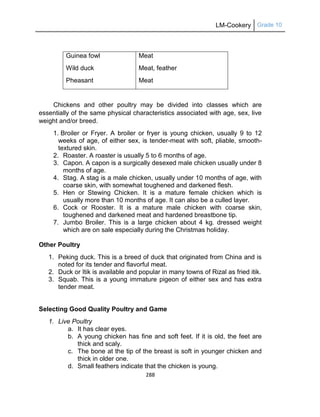 LM-Cookery Grade 10
288
Guinea fowl
Wild duck
Pheasant
Meat
Meat, feather
Meat
Chickens and other poultry may be divided into classes which are
essentially of the same physical characteristics associated with age, sex, live
weight and/or breed.
1. Broiler or Fryer. A broiler or fryer is young chicken, usually 9 to 12
weeks of age, of either sex, is tender-meat with soft, pliable, smooth-
textured skin.
2. Roaster. A roaster is usually 5 to 6 months of age.
3. Capon. A capon is a surgically desexed male chicken usually under 8
months of age.
4. Stag. A stag is a male chicken, usually under 10 months of age, with
coarse skin, with somewhat toughened and darkened flesh.
5. Hen or Stewing Chicken. It is a mature female chicken which is
usually more than 10 months of age. It can also be a culled layer.
6. Cock or Rooster. It is a mature male chicken with coarse skin,
toughened and darkened meat and hardened breastbone tip.
7. Jumbo Broiler. This is a large chicken about 4 kg. dressed weight
which are on sale especially during the Christmas holiday.
Other Poultry
1. Peking duck. This is a breed of duck that originated from China and is
noted for its tender and flavorful meat.
2. Duck or Itik is available and popular in many towns of Rizal as fried itik.
3. Squab. This is a young immature pigeon of either sex and has extra
tender meat.
Selecting Good Quality Poultry and Game
1. Live Poultry
a. It has clear eyes.
b. A young chicken has fine and soft feet. If it is old, the feet are
thick and scaly.
c. The bone at the tip of the breast is soft in younger chicken and
thick in older one.
d. Small feathers indicate that the chicken is young.
 