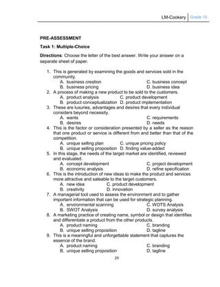 LM-Cookery Grade 10
29
PRE-ASSESSMENT
Task 1: Multiple-Choice
Directions: Choose the letter of the best answer. Write your answer on a
separate sheet of paper.
1. This is generated by examining the goods and services sold in the
community.
A. business creation C. business concept
B. business pricing D. business idea
2. A process of making a new product to be sold to the customers.
A. product analysis C. product development
B. product conceptualization D. product implementation
3. These are luxuries, advantages and desires that every individual
considers beyond necessity.
A. wants C. requirements
B. desires D. needs
4. This is the factor or consideration presented by a seller as the reason
that one product or service is different from and better than that of the
competition.
A. unique selling plan C. unique pricing policy
B. unique selling proposition D. finding value-added
5. In this stage, the needs of the target market are identified, reviewed
and evaluated.
A. concept development C. project development
B. economic analysis D. refine specification
6. This is the introduction of new ideas to make the product and services
more attractive and saleable to the target customers.
A. new idea C. product development
B. creativity D. innovation
7. A managerial tool used to assess the environment and to gather
important information that can be used for strategic planning.
A. environmental scanning C. WOTS Analysis
B. SWOT Analysis D. survey analysis
8. A marketing practice of creating name, symbol or design that identifies
and differentiate a product from the other products.
A. product naming C. branding
B. unique selling proposition D. tagline
9. This is a meaningful and unforgettable statement that captures the
essence of the brand.
A. product naming C. branding
B. unique selling proposition D. tagline
 