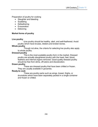 LM-Cookery Grade 10
290
Preparation of poultry for cooking
 Slaughter and bleeding
 Scaldding
 Defeathering
 Evisceration
 Deboning
Market forms of poultry
Live poultry
Live poultry should be healthy, alert, and well-feathered. Avoid
poultry which have bruises, blisters and broken bones.
Whole poultry
Though not alive, the criteria for selecting live poultry also apply
to whole poultry.
Dressed poultry
This is the most available poultry form in the market. Dressed
poultry are actually slaughtered poultry with the head, feet, blood,
feathers and internal organs removed. Good quality dressed poultry
should be free from slime, off-odors and discoloration.
Drawn poultry
These are dressed poultry that have been chilled or frozen.
They are usually available in groceries.
Ready-to cook
These are poultry parts such as wings, breast, thighs, or
drumsticks which have been separately packed in a single container
and frozen or chilled.
 