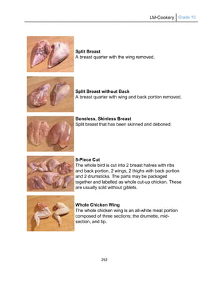 LM-Cookery Grade 10
292
Split Breast
A breast quarter with the wing removed.
Split Breast without Back
A breast quarter with wing and back portion removed.
Boneless, Skinless Breast
Split breast that has been skinned and deboned.
8-Piece Cut
The whole bird is cut into 2 breast halves with ribs
and back portion, 2 wings, 2 thighs with back portion
and 2 drumsticks. The parts may be packaged
together and labelled as whole cut-up chicken. These
are usually sold without giblets.
Whole Chicken Wing
The whole chicken wing is an all-white meat portion
composed of three sections; the drumette, mid-
section, and tip.
 