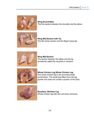 LM-Cookery Grade 10
293
Wing Drummettes
The first section between the shoulder and the elbow.
Wing Mid-Section with Tip
The flat center section and the flipper (wing tip).
Wing Mid-Section
The section between the elbow and the tip,
sometimes called the wing flat or mid-joint.
Whole Chicken Leg Whole Chicken Leg
The whole chicken leg is the drumstick-thigh
combination. The whole leg differs from the leg
quarter and does not contain a portion of the back.
Boneless, Skinless Leg
Whole chicken leg with skin and bone removed.
 