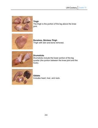 LM-Cookery Grade 10
294
Thigh
The thigh is the portion of the leg above the knee
joint.
Boneless, Skinless Thigh
Thigh with skin and bone removed.
Drumsticks
Drumsticks include the lower portion of the leg
quarter (the portion between the knee joint and the
hock).
Giblets
Includes heart, liver, and neck.
 