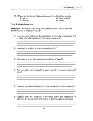 LM-Cookery Grade 10
30
10. These are the things that people cannot live without in a society.
A. wants C. requirements
B. desires D. needs
Task 2: Guide Questions:
Directions: Read and study the guide questions below. Use a separate
sheet of paper to write your answer.
1. How does one determine the product or services to be produced and
or to be offered or delivered to the target customers?
________________________________________________________
________________________________________________________
______________________________________________________
2. How does one select an entrepreneurial activity?
________________________________________________________
________________________________________________________
_____________________________________________________
3. When can one say that a certain product has a ―value‖?
________________________________________________________
________________________________________________________
_____________________________________________________
4. Are innovation and creativity to your product or services important?
Why?
________________________________________________________
________________________________________________________
______________________________________________________
5. How can one effectively respond to the needs of the target customer?
________________________________________________________
________________________________________________________
______________________________________________________
6. Express from the viewpoint of business owner the importance of
scanning the environment and market in generating business ideas.
________________________________________________________
________________________________________________________
_____________________________________________________
 