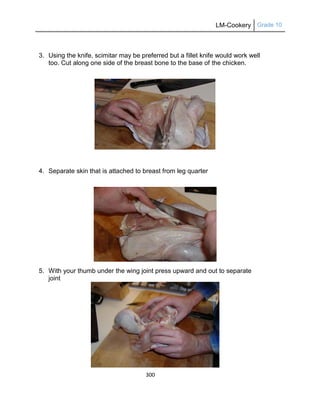 LM-Cookery Grade 10
300
3. Using the knife, scimitar may be preferred but a fillet knife would work well
too. Cut along one side of the breast bone to the base of the chicken.
4. Separate skin that is attached to breast from leg quarter
5. With your thumb under the wing joint press upward and out to separate
joint
 