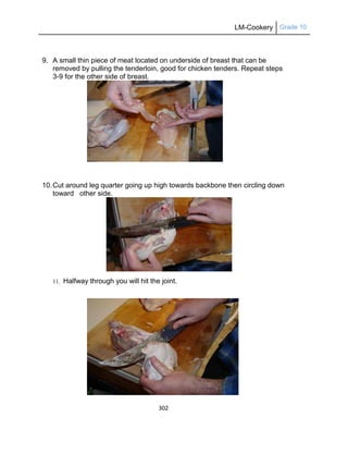 LM-Cookery Grade 10
302
9. A small thin piece of meat located on underside of breast that can be
removed by pulling the tenderloin, good for chicken tenders. Repeat steps
3-9 for the other side of breast.
10.Cut around leg quarter going up high towards backbone then circling down
toward other side.
11. Halfway through you will hit the joint.
 