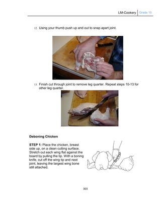 LM-Cookery Grade 10
303
12. Using your thumb push up and out to snap apart joint.
13. Finish cut through joint to remove leg quarter. Repeat steps 10-13 for
other leg quarter.
Deboning Chicken
STEP 1: Place the chicken, breast
side up, on a clean cutting surface.
Stretch out each wing flat against the
board by pulling the tip. With a boning
knife, cut off the wing tip and next
joint, leaving the largest wing bone
still attached.
 