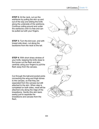 LM-Cookery Grade 10
304
STEP 2: At the neck, cut out the
wishbone by pulling the skin up and
out of the way and sliding the knife
along the underside of the wishbone.
Continue cutting around and under
the wishbone until it is free and can
be pulled out with your fingers.
STEP 3: Turn the bird over, and with
breast side down, cut along the
backbone from the neck to the tail.
STEP 4: With short sharp strokes of
your knife, keeping the knife close to
the bones cut the flesh and skin,
carefully using your fingers to pull the
flesh away from the carcass.
Cut through the ball-and-socket joints
connecting the wing and thigh bones
to the carcass, so that they are
separated from the carcass but still
attached to the skin. When step is
completed on both sides, meat will be
attached only along the ridge of the
breastbone. Gently (the skin tears
easily) pull to separate the
breastbone and carcass from the
flesh.
 