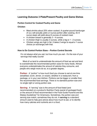 LM-Cookery Grade 10
313
Learning Outcome 3 Plate/Present Poultry and Game Dishes
Portion Control for Cooked Poultry and Game
Chicken
 Meat shrinks about 25% when cooked. A quarter-pound hamburger
(4 oz.) will actually yield a 3 ounce portion after cooking. An 8
ounce steak will yield about 6 ounces of cooked meat.
 A chicken breast is generally 3 - 4 ounces.
 A chicken thigh is usually 2 ounces, while a leg is 1 - 2 ounces.
 Chicken wings are high in fat. It takes 2 wings to equal a 1 ounce
choice (or exchange) with that.
How to Do Control Portion Sizes – Portion Control Secrets
It‘s not always what you eat, but how much you eat - It‘s the size of your
servings that really counts!
Most of us tend to underestimate the amount of food we eat and tend
to overestimate the recommended portion sizes for many foods. Almost
everyone underestimates the amount of calories they consume, and
people who weigh more do so, to a greater degree.
Portion: A ―portion‖ is how much food you choose to eat at one time
(breakfast, lunch, dinner, or snack), whether in a restaurant, from a
package, or in your own kitchen. Portions can be bigger or smaller than
the recommended food servings. There is no standard portion size and
no single right or wrong portion size.
Serving: A ―serving‖ size is the amount of food listed (and
recommended) on a product‘s Nutrition Facts (panel of packaged food)
or the amount of food recommended in the Food Guide Pyramid and the
Dietary Guidelines* for Americans. Sometimes, the portion size and
serving size match; sometimes they do not. A serving is a standard
amount used to help give advice about how much to eat, or to identify
how many calories and nutrients are in a food.
 