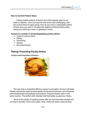 LM-Cookery Grade 10
314
How to Control Portion Sizes:
Eating smaller portions of food is one of the easiest ways to cut
back on calories—but it can also be one of the most challenging, with
the current trend of super-sizing. How do you know a reasonable portion
of food when you see it? Visualize the objects mentioned below when
eating out, planning a meal, or grabbing a snack.
Factors to consider in presenting/plating poultry dishes
 Types of service wares
 Plating
 Garnishing
 Sauces
 Accompaniments
Plating/ Presenting Poultry Dishes
Creative Food Presentation Techniques
The way food is presented affects a person‘s perception of how it will taste.
People instinctively reject bruised apples and browned bananas, and recognize
well-marbled beef and perfectly ripe produce. Prepared dishes work in the
same manner. The perfect dish includes food that tastes as good as it looks.
Much of the artistry of cooking comes after the food has been cooked and
it is time to transfer it from pot to plate. Here, chefs rise above cooks as they
 