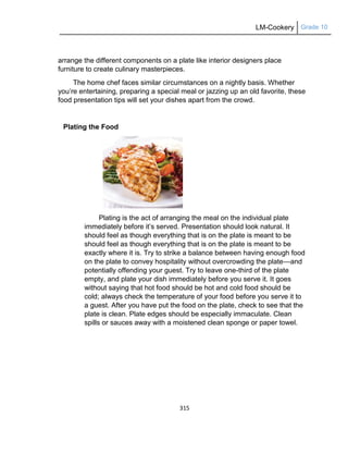 LM-Cookery Grade 10
315
arrange the different components on a plate like interior designers place
furniture to create culinary masterpieces.
The home chef faces similar circumstances on a nightly basis. Whether
you‘re entertaining, preparing a special meal or jazzing up an old favorite, these
food presentation tips will set your dishes apart from the crowd.
Plating the Food
Plating is the act of arranging the meal on the individual plate
immediately before it‘s served. Presentation should look natural. It
should feel as though everything that is on the plate is meant to be
should feel as though everything that is on the plate is meant to be
exactly where it is. Try to strike a balance between having enough food
on the plate to convey hospitality without overcrowding the plate—and
potentially offending your guest. Try to leave one-third of the plate
empty, and plate your dish immediately before you serve it. It goes
without saying that hot food should be hot and cold food should be
cold; always check the temperature of your food before you serve it to
a guest. After you have put the food on the plate, check to see that the
plate is clean. Plate edges should be especially immaculate. Clean
spills or sauces away with a moistened clean sponge or paper towel.
 