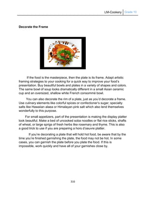 LM-Cookery Grade 10
316
Decorate the Frame
If the food is the masterpiece, then the plate is its frame. Adapt artistic
framing strategies to your cooking for a quick way to improve your food‘s
presentation. Buy beautiful bowls and plates in a variety of shapes and colors.
The same bowl of soup looks dramatically different in a small Asian ceramic
cup and an oversized, shallow white French consommé bowl.
You can also decorate the rim of a plate, just as you‘d decorate a frame.
Use culinary elements like colorful spices or confectioner‘s sugar; specialty
salts like Hawaiian alaea or Himalayan pink salt which also lend themselves
wonderfully to this purpose.
For small appetizers, part of the presentation is making the display platter
look beautiful. Make a bed of uncooked soba noodles or flat rice sticks, shafts
of wheat, or large sprigs of fresh herbs like rosemary and thyme. This is also
a good trick to use if you are preparing a hors d‘oeuvre platter.
If you‘re decorating a plate that will hold hot food, be aware that by the
time you‘re finished garnishing the plate, the food may not be hot. In some
cases, you can garnish the plate before you plate the food. If this is
impossible, work quickly and have all of your garnishes close by.
 